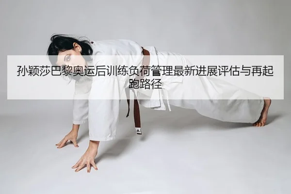孙颖莎巴黎奥运后训练负荷管理最新进展评估与再起跑路径